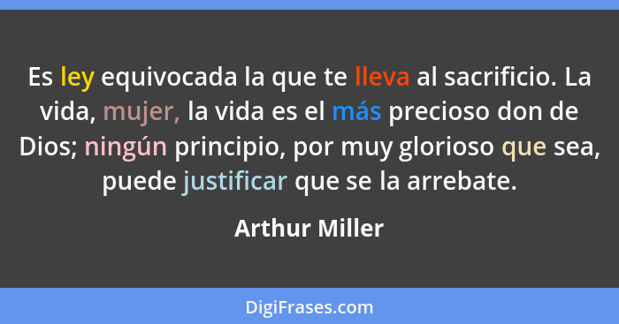 Es ley equivocada la que te lleva al sacrificio. La vida, mujer, la vida es el más precioso don de Dios; ningún principio, por muy glo... - Arthur Miller