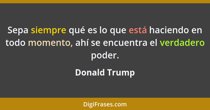 Sepa siempre qué es lo que está haciendo en todo momento, ahí se encuentra el verdadero poder.... - Donald Trump