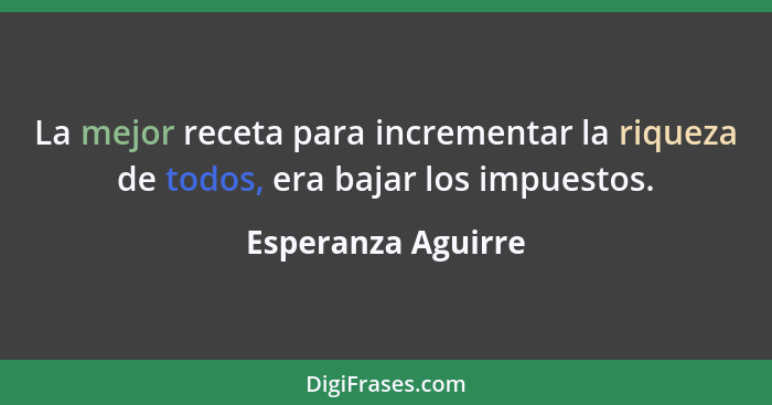 La mejor receta para incrementar la riqueza de todos, era bajar los impuestos.... - Esperanza Aguirre