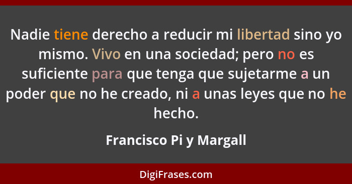 Nadie tiene derecho a reducir mi libertad sino yo mismo. Vivo en una sociedad; pero no es suficiente para que tenga que sujet... - Francisco Pi y Margall