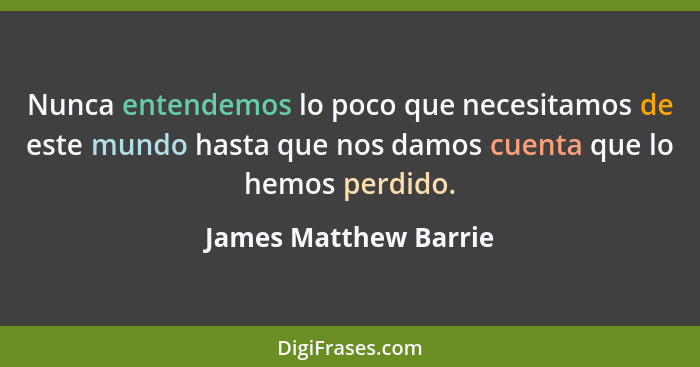 Nunca entendemos lo poco que necesitamos de este mundo hasta que nos damos cuenta que lo hemos perdido.... - James Matthew Barrie