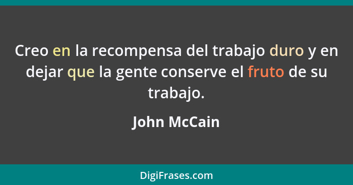 Creo en la recompensa del trabajo duro y en dejar que la gente conserve el fruto de su trabajo.... - John McCain