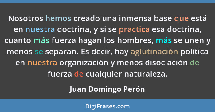 Nosotros hemos creado una inmensa base que está en nuestra doctrina, y si se practica esa doctrina, cuanto más fuerza hagan los h... - Juan Domingo Perón