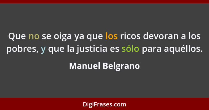 Que no se oiga ya que los ricos devoran a los pobres, y que la justicia es sólo para aquéllos.... - Manuel Belgrano