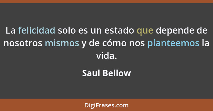 La felicidad solo es un estado que depende de nosotros mismos y de cómo nos planteemos la vida.... - Saul Bellow