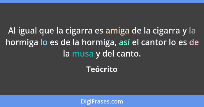 Al igual que la cigarra es amiga de la cigarra y la hormiga lo es de la hormiga, así el cantor lo es de la musa y del canto.... - Teócrito