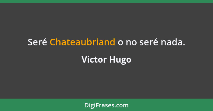 Seré Chateaubriand o no seré nada.... - Victor Hugo