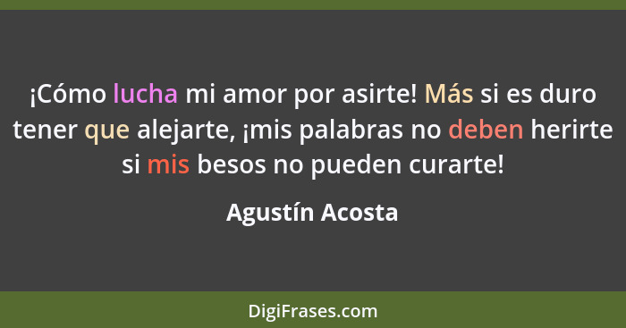 ¡Cómo lucha mi amor por asirte! Más si es duro tener que alejarte, ¡mis palabras no deben herirte si mis besos no pueden curarte!... - Agustín Acosta