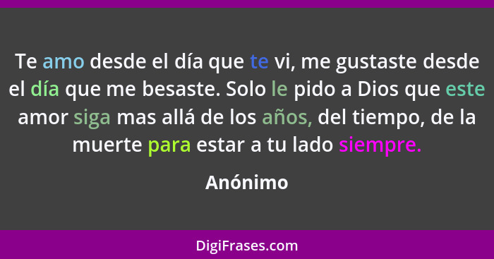 Te amo desde el día que te vi, me gustaste desde el día que me besaste. Solo le pido a Dios que este amor siga mas allá de los años, del tie... - Anónimo