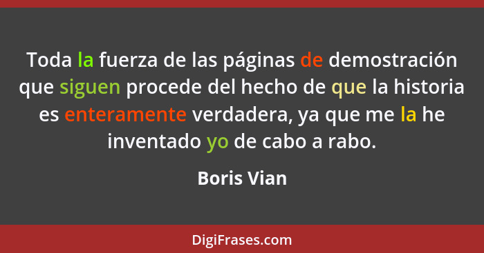 Toda la fuerza de las páginas de demostración que siguen procede del hecho de que la historia es enteramente verdadera, ya que me la he i... - Boris Vian