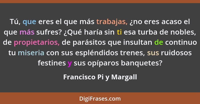 Tú, que eres el que más trabajas, ¿no eres acaso el que más sufres? ¿Qué haría sin ti esa turba de nobles, de propietarios, d... - Francisco Pi y Margall