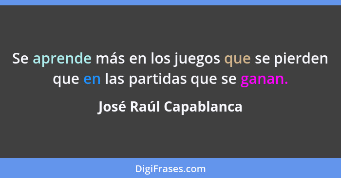 Se aprende más en los juegos que se pierden que en las partidas que se ganan.... - José Raúl Capablanca