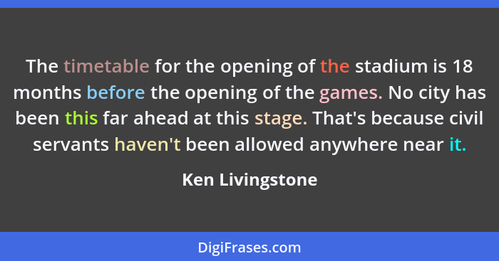 The timetable for the opening of the stadium is 18 months before the opening of the games. No city has been this far ahead at this s... - Ken Livingstone