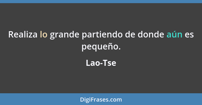 Realiza lo grande partiendo de donde aún es pequeño.... - Lao-Tse