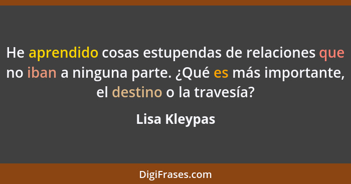 He aprendido cosas estupendas de relaciones que no iban a ninguna parte. ¿Qué es más importante, el destino o la travesía?... - Lisa Kleypas