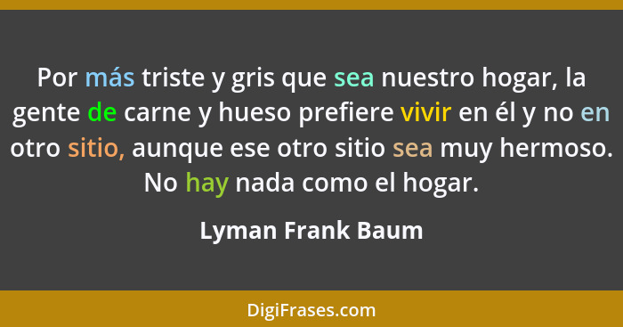 Por más triste y gris que sea nuestro hogar, la gente de carne y hueso prefiere vivir en él y no en otro sitio, aunque ese otro sit... - Lyman Frank Baum