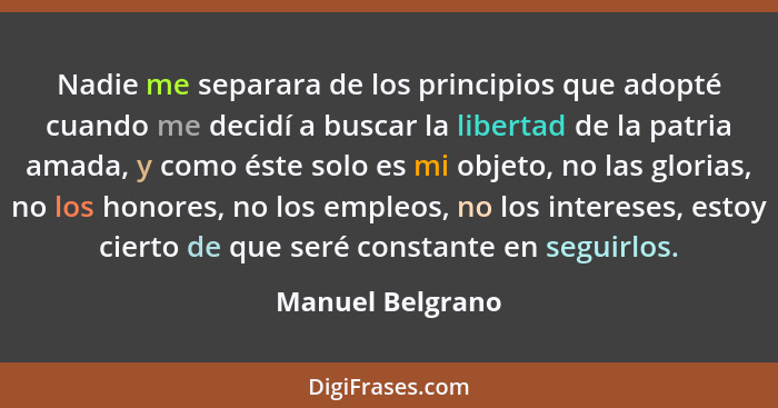 Nadie me separara de los principios que adopté cuando me decidí a buscar la libertad de la patria amada, y como éste solo es mi obje... - Manuel Belgrano