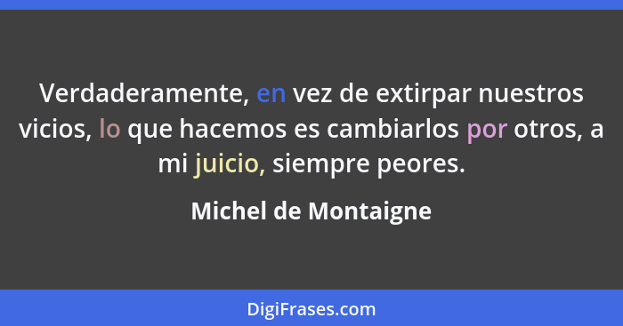 Verdaderamente, en vez de extirpar nuestros vicios, lo que hacemos es cambiarlos por otros, a mi juicio, siempre peores.... - Michel de Montaigne