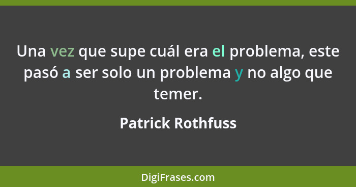 Una vez que supe cuál era el problema, este pasó a ser solo un problema y no algo que temer.... - Patrick Rothfuss