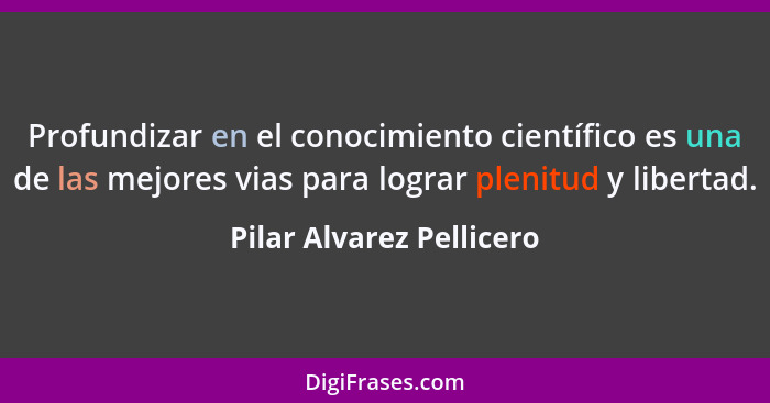 Profundizar en el conocimiento científico es una de las mejores vias para lograr plenitud y libertad.... - Pilar Alvarez Pellicero