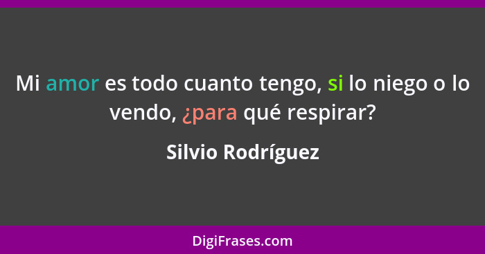 Mi amor es todo cuanto tengo, si lo niego o lo vendo, ¿para qué respirar?... - Silvio Rodríguez