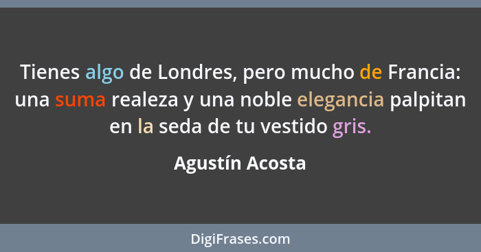 Tienes algo de Londres, pero mucho de Francia: una suma realeza y una noble elegancia palpitan en la seda de tu vestido gris.... - Agustín Acosta