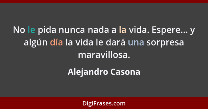 No le pida nunca nada a la vida. Espere... y algún día la vida le dará una sorpresa maravillosa.... - Alejandro Casona