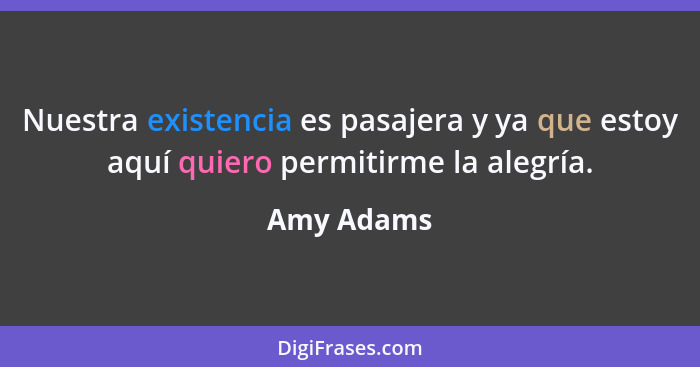 Nuestra existencia es pasajera y ya que estoy aquí quiero permitirme la alegría.... - Amy Adams