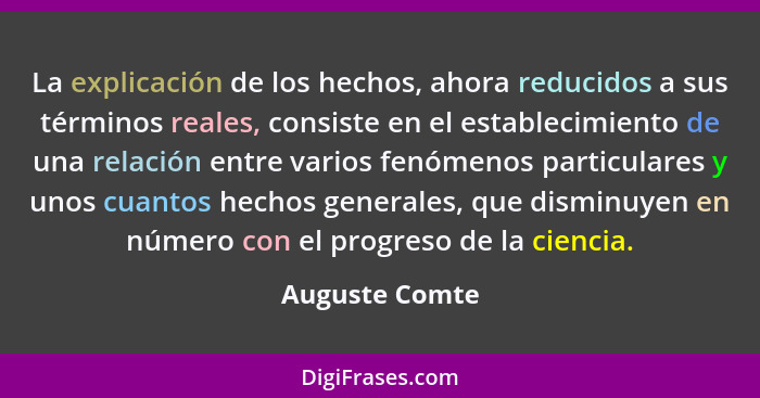 La explicación de los hechos, ahora reducidos a sus términos reales, consiste en el establecimiento de una relación entre varios fenóm... - Auguste Comte