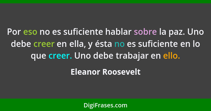 Por eso no es suficiente hablar sobre la paz. Uno debe creer en ella, y ésta no es suficiente en lo que creer. Uno debe trabajar e... - Eleanor Roosevelt