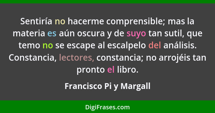 Sentiría no hacerme comprensible; mas la materia es aún oscura y de suyo tan sutil, que temo no se escape al escalpelo del an... - Francisco Pi y Margall