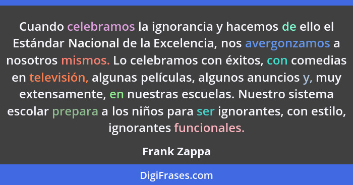 Cuando celebramos la ignorancia y hacemos de ello el Estándar Nacional de la Excelencia, nos avergonzamos a nosotros mismos. Lo celebram... - Frank Zappa