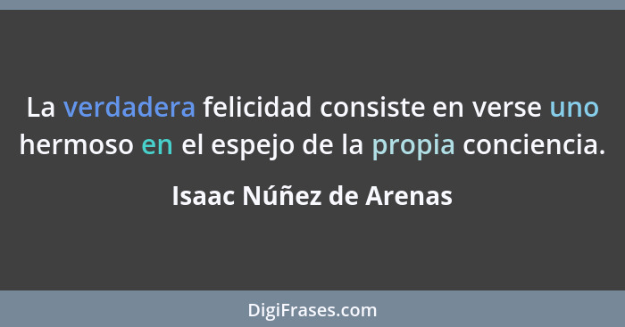 La verdadera felicidad consiste en verse uno hermoso en el espejo de la propia conciencia.... - Isaac Núñez de Arenas