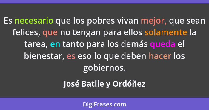 Es necesario que los pobres vivan mejor, que sean felices, que no tengan para ellos solamente la tarea, en tanto para los demá... - José Batlle y Ordóñez