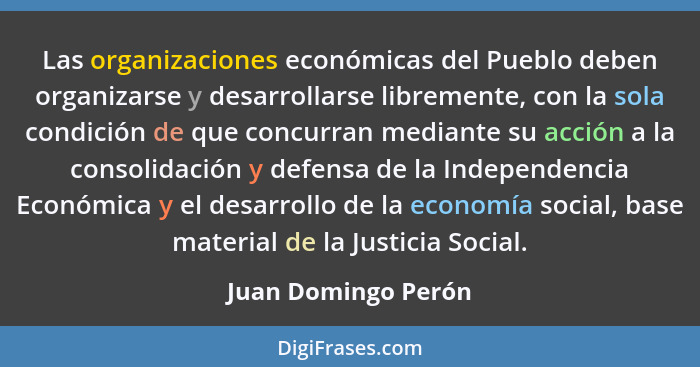 Las organizaciones económicas del Pueblo deben organizarse y desarrollarse libremente, con la sola condición de que concurran med... - Juan Domingo Perón