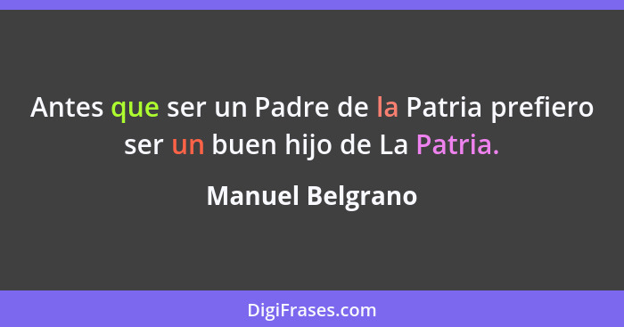 Antes que ser un Padre de la Patria prefiero ser un buen hijo de La Patria.... - Manuel Belgrano