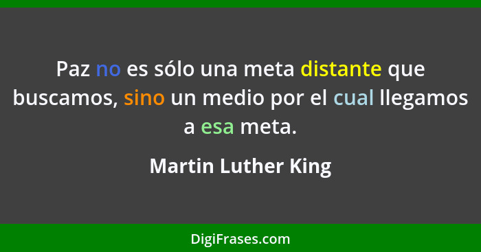 Paz no es sólo una meta distante que buscamos, sino un medio por el cual llegamos a esa meta.... - Martin Luther King