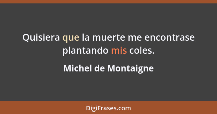 Quisiera que la muerte me encontrase plantando mis coles.... - Michel de Montaigne