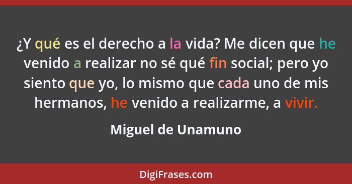 ¿Y qué es el derecho a la vida? Me dicen que he venido a realizar no sé qué fin social; pero yo siento que yo, lo mismo que cada u... - Miguel de Unamuno