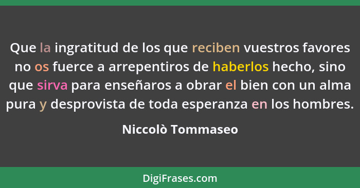 Que la ingratitud de los que reciben vuestros favores no os fuerce a arrepentiros de haberlos hecho, sino que sirva para enseñaros... - Niccolò Tommaseo