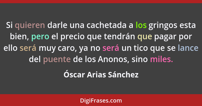 Si quieren darle una cachetada a los gringos esta bien, pero el precio que tendrán que pagar por ello será muy caro, ya no será... - Óscar Arias Sánchez