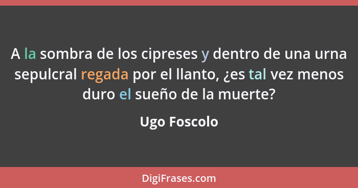 A la sombra de los cipreses y dentro de una urna sepulcral regada por el llanto, ¿es tal vez menos duro el sueño de la muerte?... - Ugo Foscolo