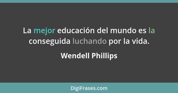 La mejor educación del mundo es la conseguida luchando por la vida.... - Wendell Phillips