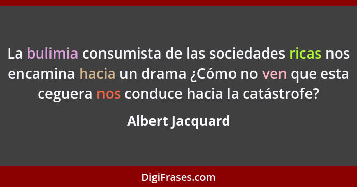 La bulimia consumista de las sociedades ricas nos encamina hacia un drama ¿Cómo no ven que esta ceguera nos conduce hacia la catástr... - Albert Jacquard