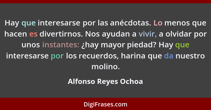 Hay que interesarse por las anécdotas. Lo menos que hacen es divertirnos. Nos ayudan a vivir, a olvidar por unos instantes: ¿hay... - Alfonso Reyes Ochoa