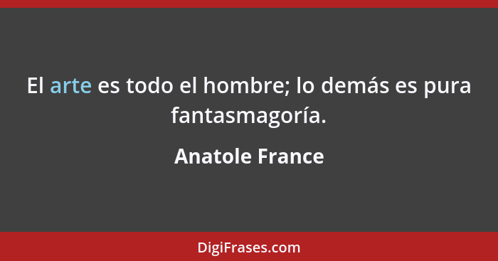 El arte es todo el hombre; lo demás es pura fantasmagoría.... - Anatole France