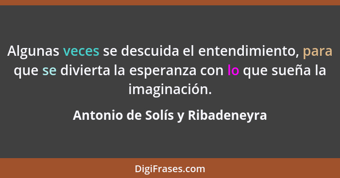 Algunas veces se descuida el entendimiento, para que se divierta la esperanza con lo que sueña la imaginación.... - Antonio de Solís y Ribadeneyra