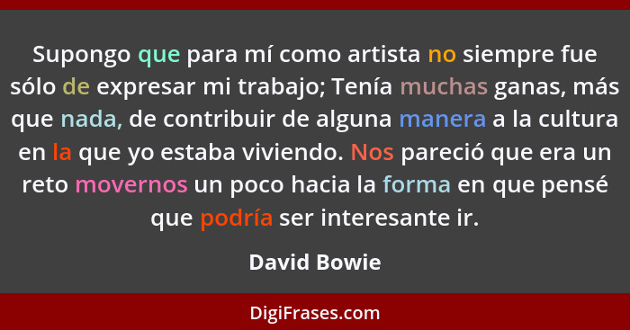 Supongo que para mí como artista no siempre fue sólo de expresar mi trabajo; Tenía muchas ganas, más que nada, de contribuir de alguna m... - David Bowie
