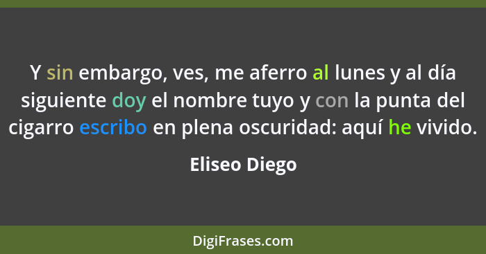 Y sin embargo, ves, me aferro al lunes y al día siguiente doy el nombre tuyo y con la punta del cigarro escribo en plena oscuridad: aqu... - Eliseo Diego