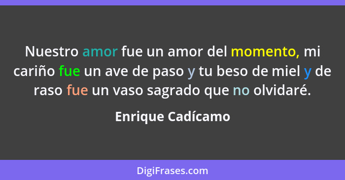 Nuestro amor fue un amor del momento, mi cariño fue un ave de paso y tu beso de miel y de raso fue un vaso sagrado que no olvidaré.... - Enrique Cadícamo